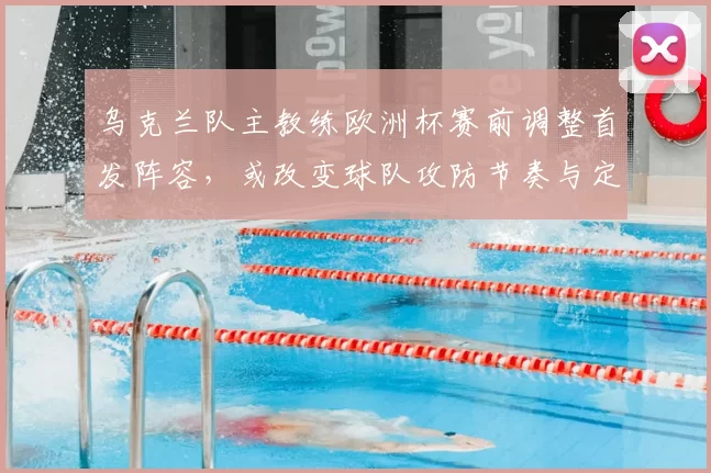 乌克兰队主教练欧洲杯赛前调整首发阵容，或改变球队攻防节奏与定位