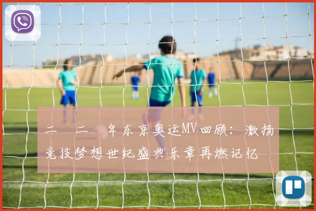 二〇二〇年东京奥运MV回顾：激扬竞技梦想世纪盛典乐章再燃记忆