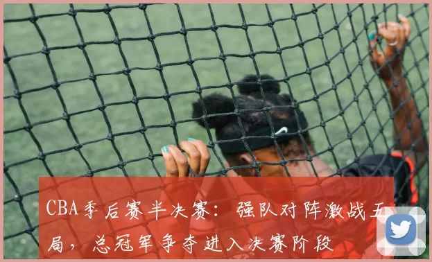 CBA季后赛半决赛：强队对阵激战五局，总冠军争夺进入决赛阶段