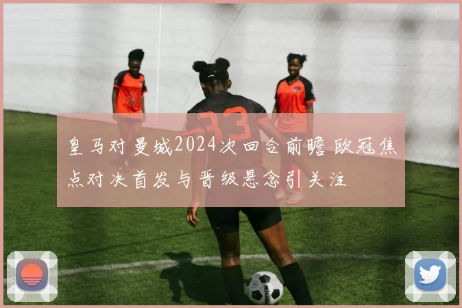 皇马对曼城2024次回合前瞻 欧冠焦点对决首发与晋级悬念引关注
