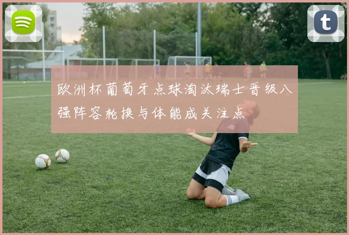 欧洲杯葡萄牙点球淘汰瑞士晋级八强阵容轮换与体能成关注点