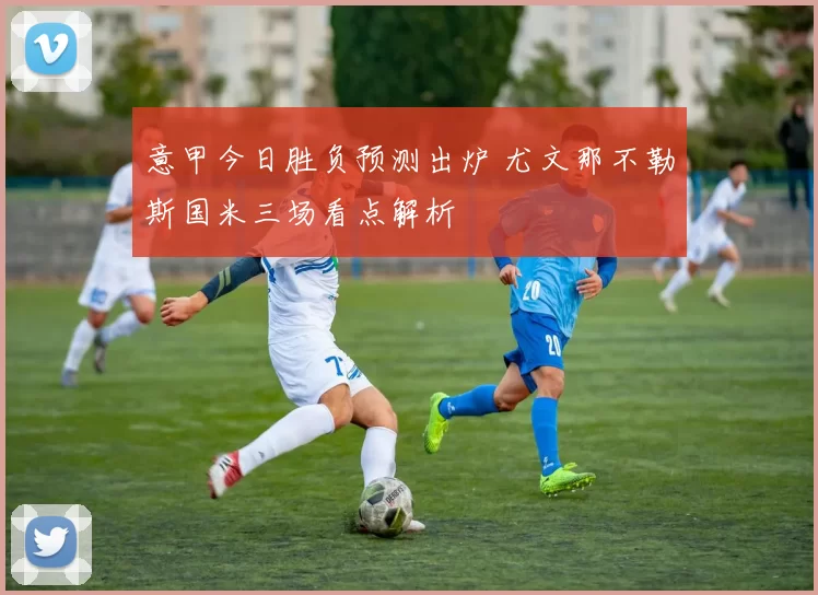 意甲今日胜负预测出炉 尤文那不勒斯国米三场看点解析