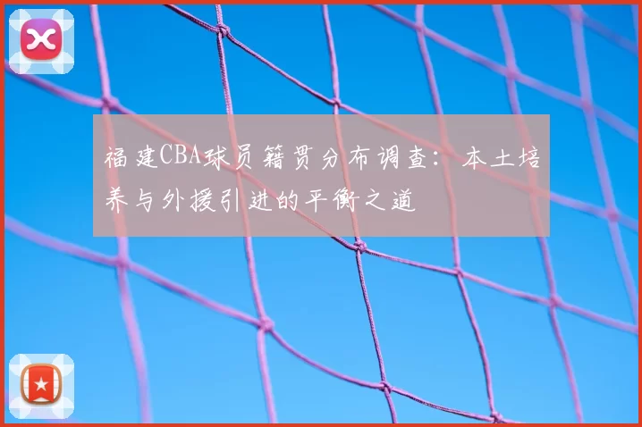 福建CBA球员籍贯分布调查：本土培养与外援引进的平衡之道