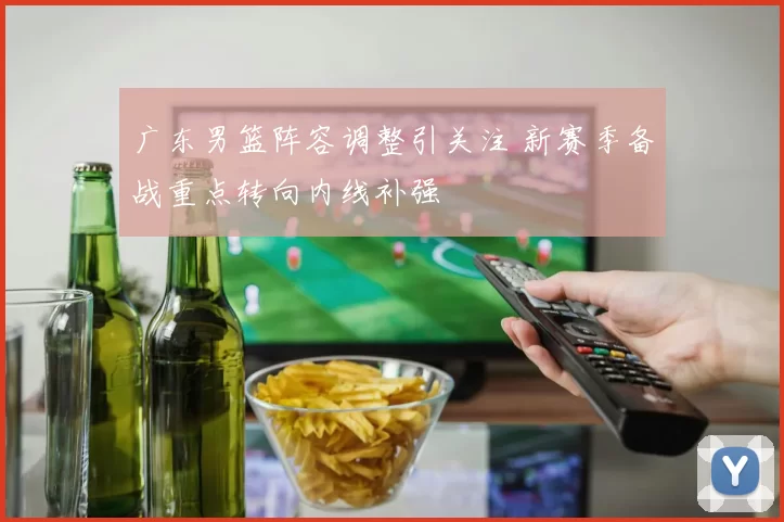 广东男篮阵容调整引关注 新赛季备战重点转向内线补强