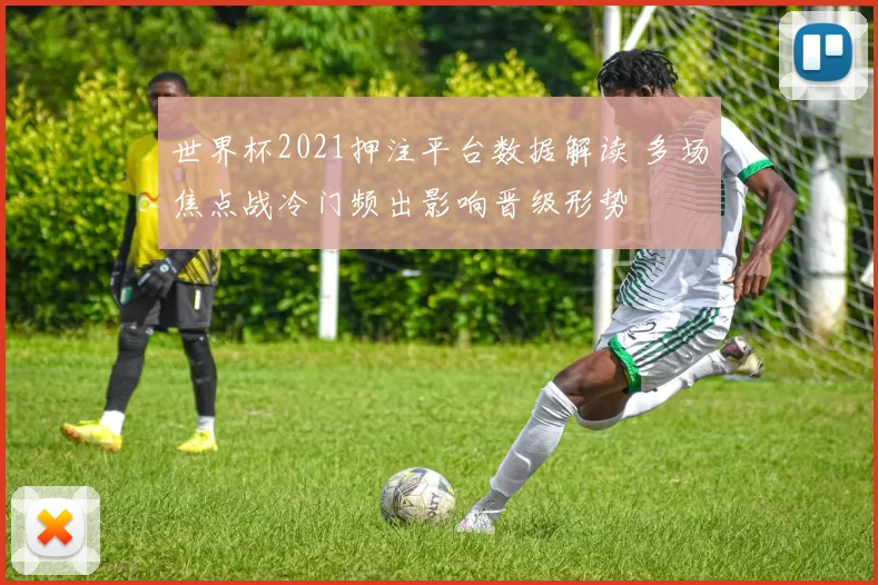 世界杯2021押注平台数据解读 多场焦点战冷门频出影响晋级形势