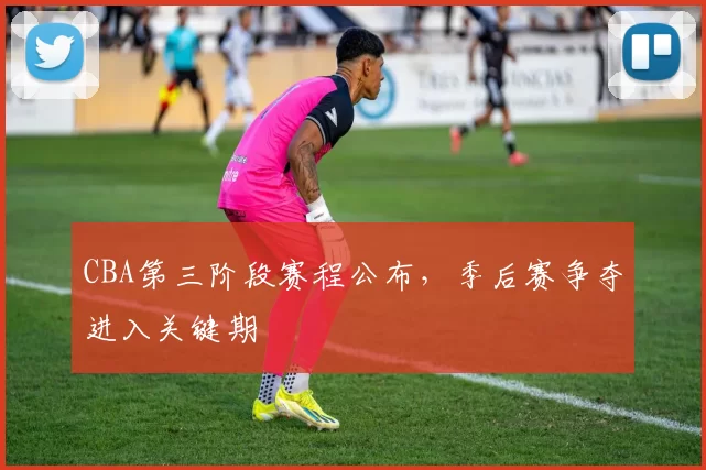 CBA第三阶段赛程公布，季后赛争夺进入关键期