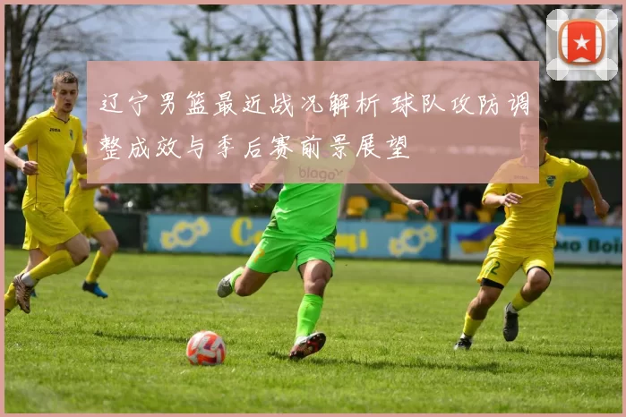 辽宁男篮最近战况解析 球队攻防调整成效与季后赛前景展望