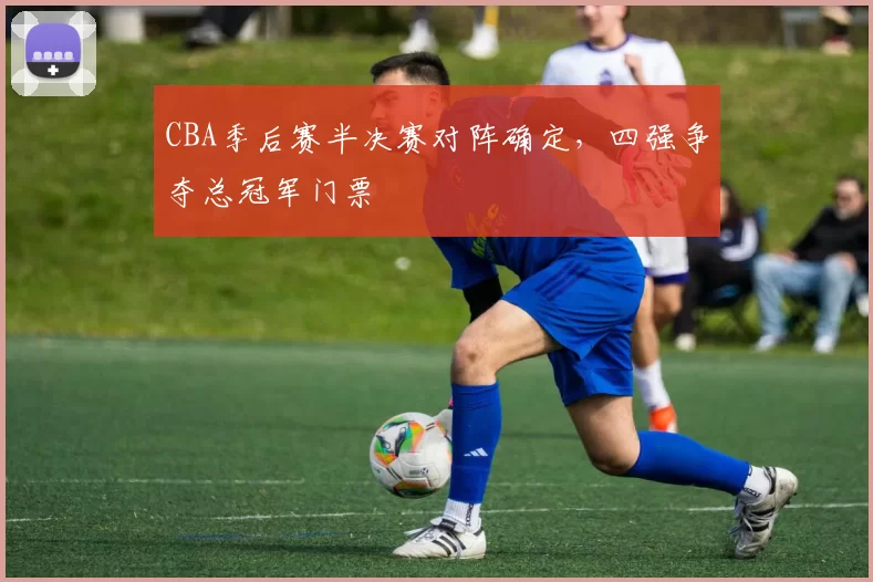 CBA季后赛半决赛对阵确定，四强争夺总冠军门票