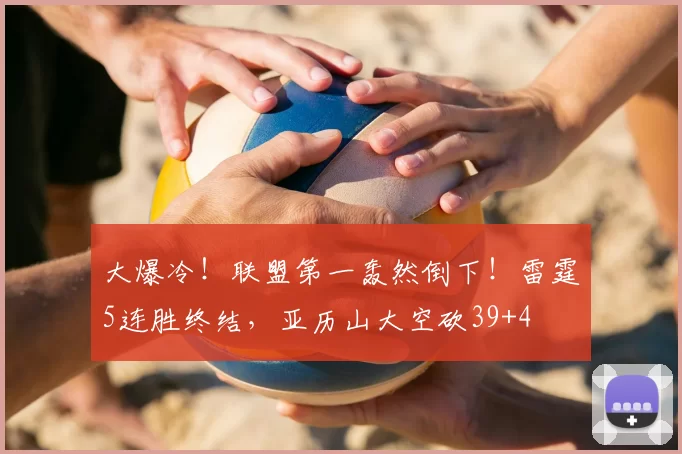 大爆冷!联盟第一轰然倒下!雷霆5连胜终结,亚历山大空砍39+4