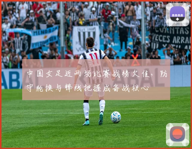 中国女足近两场比赛战绩欠佳，防守轮换与锋线把握成备战核心