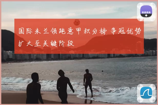 国际米兰领跑意甲积分榜 争冠优势扩大至关键阶段