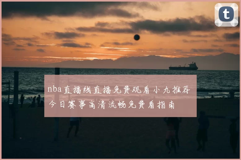 nba直播线直播免费观看小九推荐 今日赛事高清流畅免费看指南