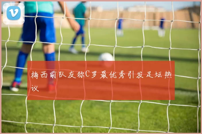 梅西前队友称C罗最优秀引发足坛热议