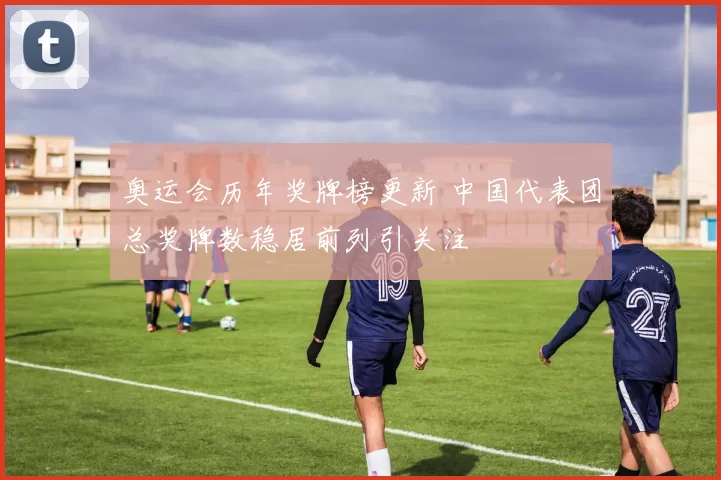 奥运会历年奖牌榜更新 中国代表团总奖牌数稳居前列引关注