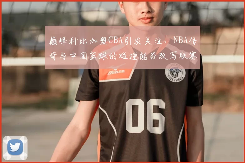 巅峰科比加盟CBA引发关注，NBA传奇与中国篮球的碰撞能否改写联赛格局