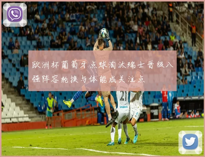 欧洲杯葡萄牙点球淘汰瑞士晋级八强阵容轮换与体能成关注点
