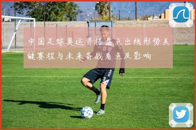 中国足球奥运资格盘点出线形势关键赛程与未来备战看点及影响