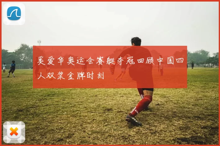 奚爱华奥运会赛艇夺冠回顾中国四人双桨金牌时刻