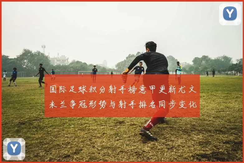 国际足球积分射手榜意甲更新尤文米兰争冠形势与射手排名同步变化