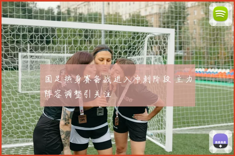 国足热身赛备战进入冲刺阶段 主力阵容调整引关注