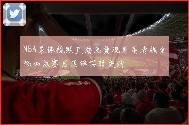 NBA录像视频直播免费观看高清线全场回放赛后集锦实时更新