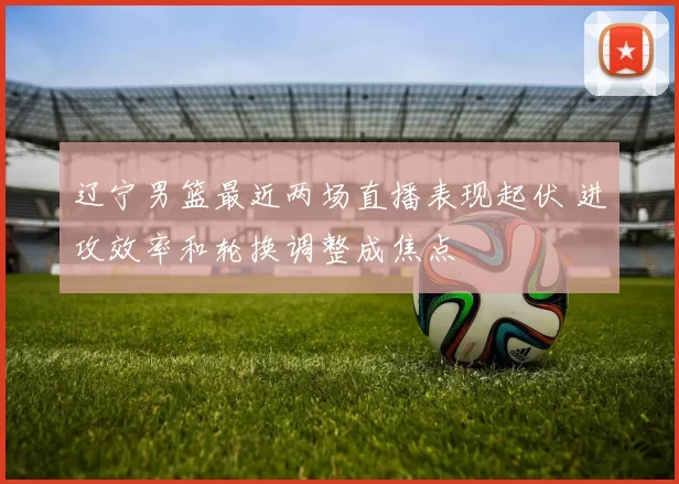 辽宁男篮最近两场直播表现起伏 进攻效率和轮换调整成焦点