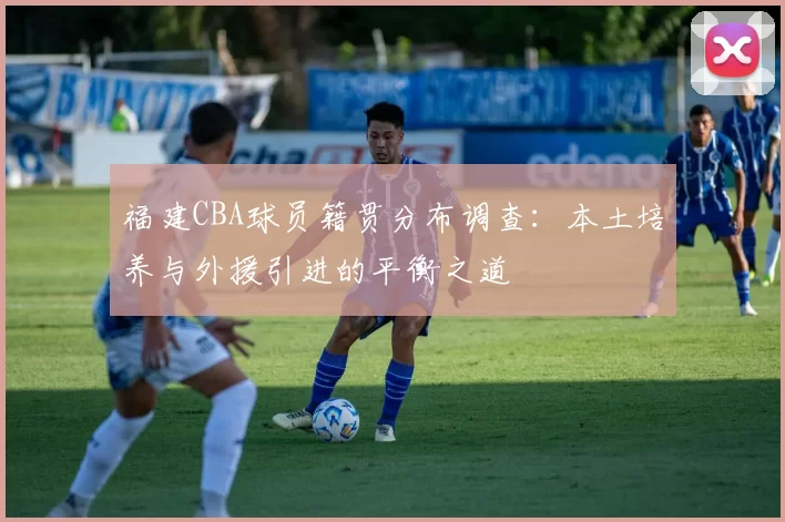 福建CBA球员籍贯分布调查：本土培养与外援引进的平衡之道