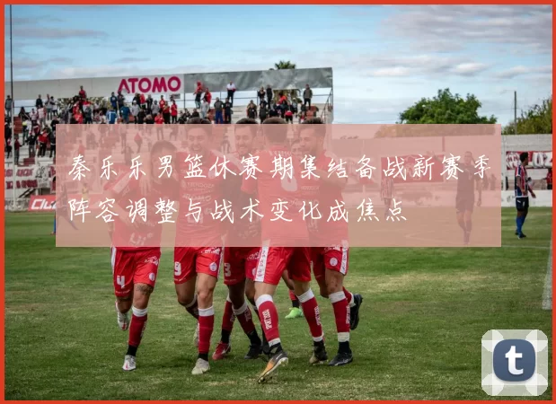 秦乐乐男篮休赛期集结备战新赛季阵容调整与战术变化成焦点