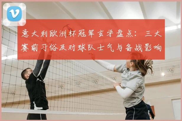 意大利欧洲杯冠军玄学盘点：三大赛前习俗及对球队士气与备战影响