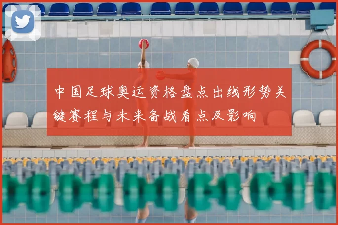 中国足球奥运资格盘点出线形势关键赛程与未来备战看点及影响