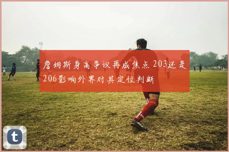 詹姆斯身高争议再成焦点 203还是206影响外界对其定位判断