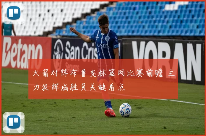 火箭对阵布鲁克林篮网比赛前瞻 主力发挥成胜负关键看点