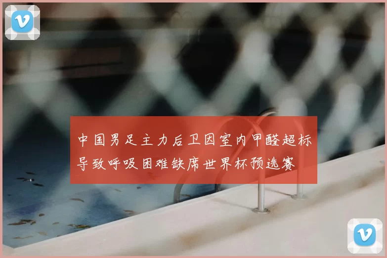 中国男足主力后卫因室内甲醛超标导致呼吸困难缺席世界杯预选赛