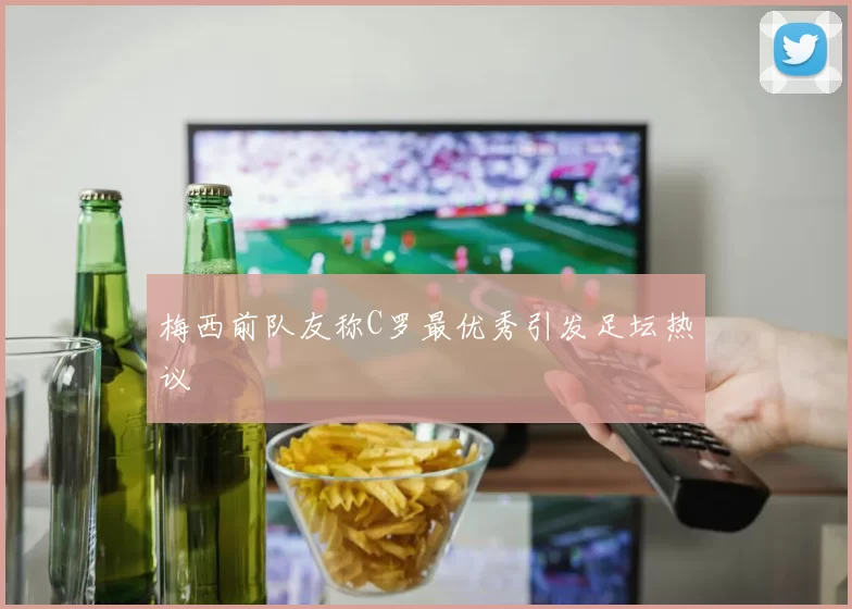 梅西前队友称C罗最优秀引发足坛热议