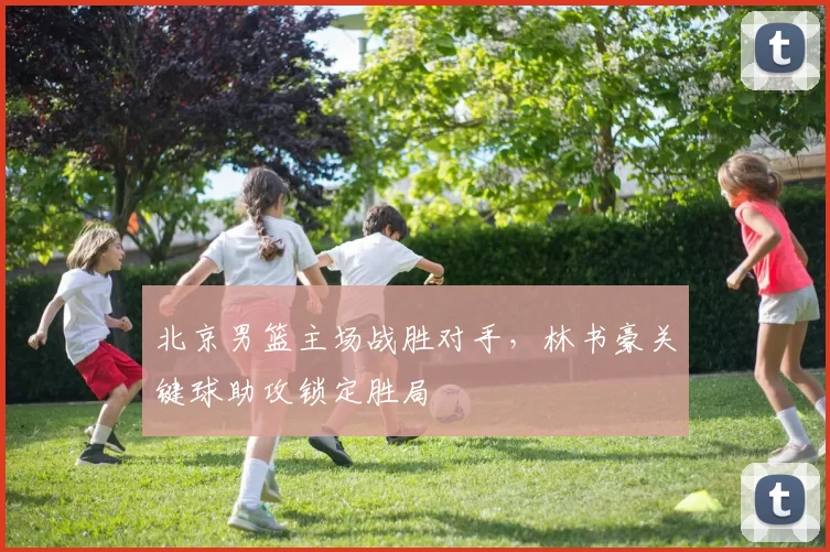 北京男篮主场战胜对手，林书豪关键球助攻锁定胜局