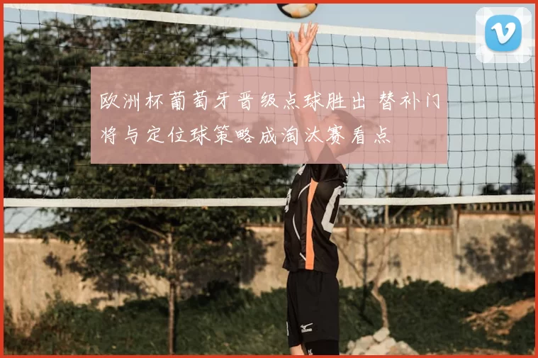 欧洲杯葡萄牙晋级点球胜出 替补门将与定位球策略成淘汰赛看点