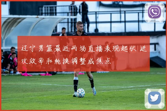 辽宁男篮最近两场直播表现起伏 进攻效率和轮换调整成焦点