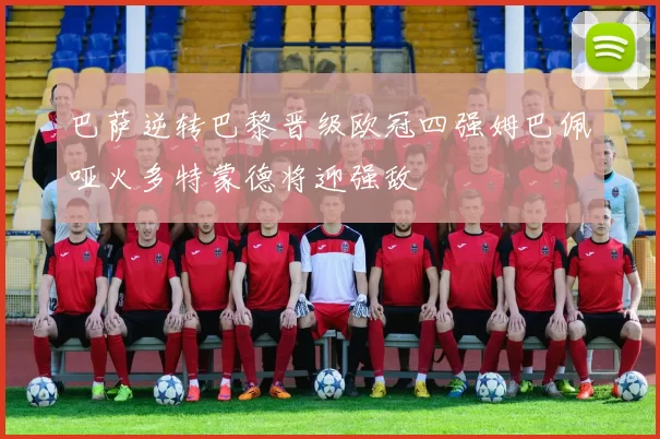 巴萨逆转巴黎晋级欧冠四强姆巴佩哑火多特蒙德将迎强敌