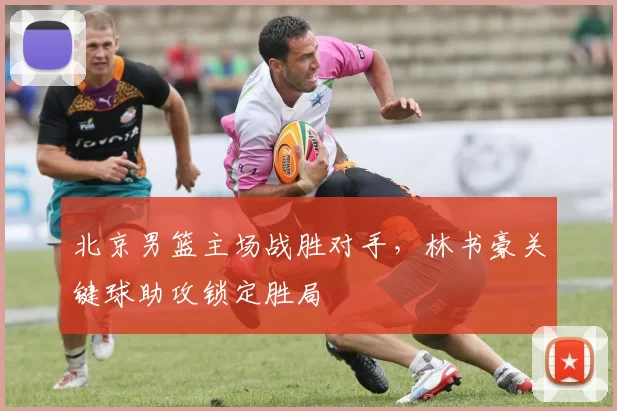 北京男篮主场战胜对手，林书豪关键球助攻锁定胜局