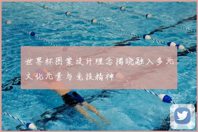 世界杯图案设计理念揭晓融入多元文化元素与竞技精神