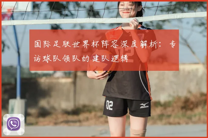 国际足联世界杯阵容深度解析：专访球队领队的建队逻辑