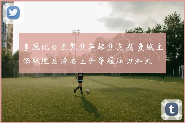 皇冠比分王聚焦英超焦点战 曼城主场取胜后排名上升争冠压力加大