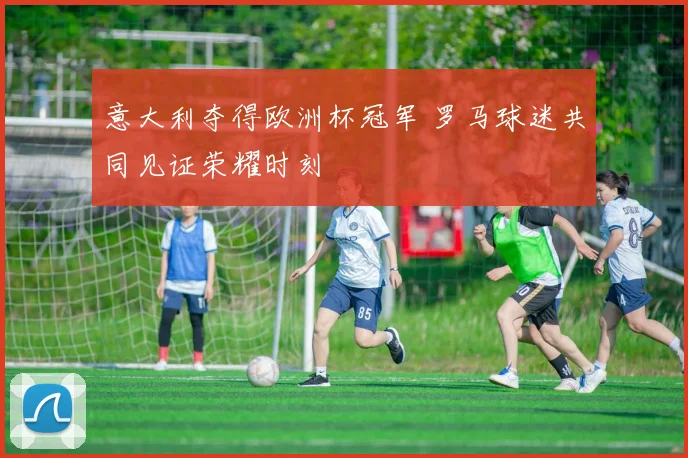 意大利夺得欧洲杯冠军 罗马球迷共同见证荣耀时刻