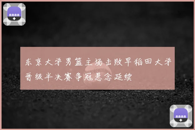 东京大学男篮主场击败早稻田大学晋级半决赛争冠悬念延续