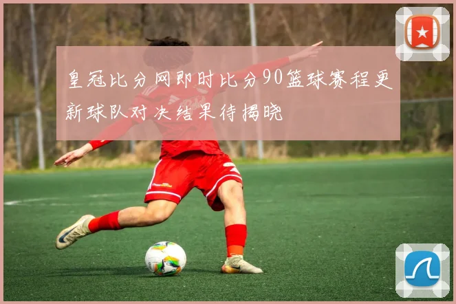 皇冠比分网即时比分90篮球赛程更新球队对决结果待揭晓