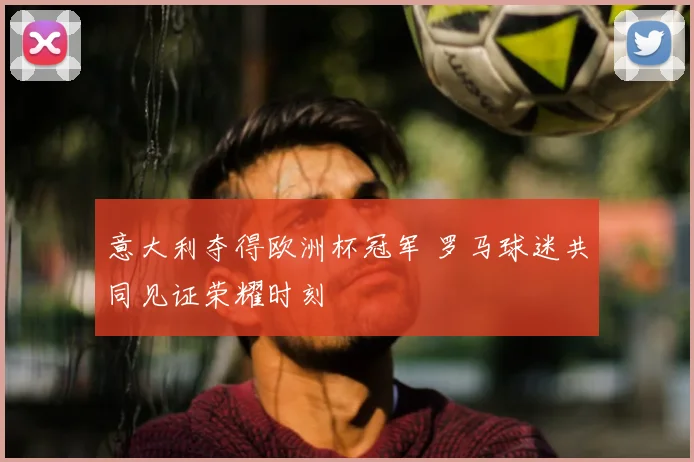 意大利夺得欧洲杯冠军 罗马球迷共同见证荣耀时刻