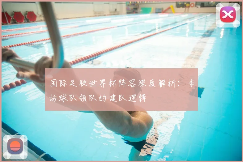 国际足联世界杯阵容深度解析:专访球队领队的建队逻辑