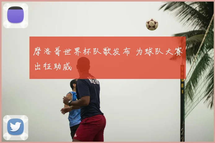 摩洛哥世界杯队歌发布 为球队大赛出征助威