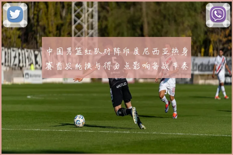 中国男篮红队对阵印度尼西亚热身赛首发轮换与得分点影响备战节奏
