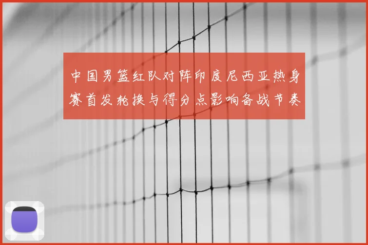 中国男篮红队对阵印度尼西亚热身赛首发轮换与得分点影响备战节奏
